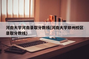 河南大学河南录取分数线(河南大学郑州校区录取分数线)