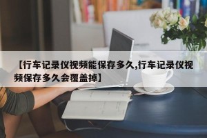 【行车记录仪视频能保存多久,行车记录仪视频保存多久会覆盖掉】