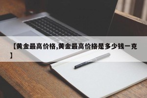 【黄金最高价格,黄金最高价格是多少钱一克】