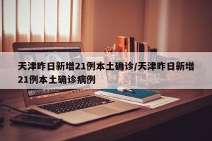 天津昨日新增21例本土确诊/天津昨日新增21例本土确诊病例