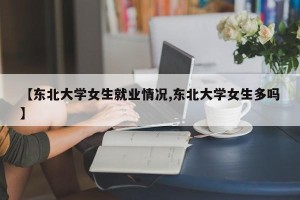 【东北大学女生就业情况,东北大学女生多吗】