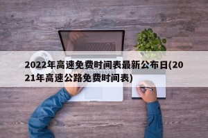 2022年高速免费时间表最新公布日(2021年高速公路免费时间表)