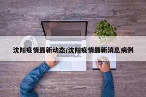 沈阳疫情最新动态/沈阳疫情最新消息病例