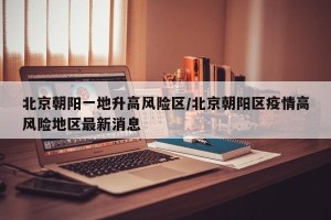 北京朝阳一地升高风险区/北京朝阳区疫情高风险地区最新消息