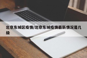 北京东城区疫情/北京东城疫情最新情况是几级