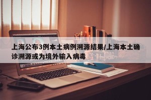 上海公布3例本土病例溯源结果/上海本土确诊溯源或为境外输入病毒