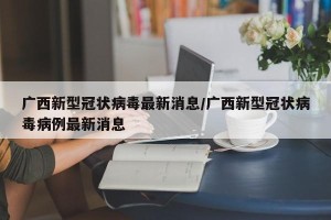 广西新型冠状病毒最新消息/广西新型冠状病毒病例最新消息