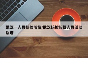 武汉一人员核检阳性/武汉核检阳性人员活动轨迹