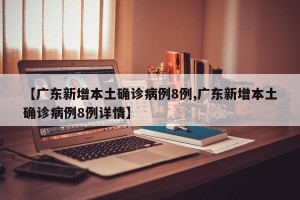 【广东新增本土确诊病例8例,广东新增本土确诊病例8例详情】