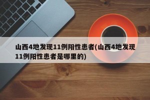 山西4地发现11例阳性患者(山西4地发现11例阳性患者是哪里的)