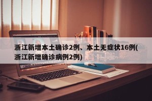浙江新增本土确诊2例、本土无症状16例(浙江新增确诊病例2例)