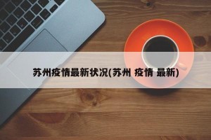 苏州疫情最新状况(苏州 疫情 最新)