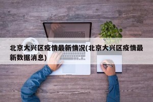 北京大兴区疫情最新情况(北京大兴区疫情最新数据消息)