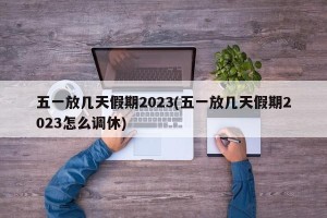 五一放几天假期2023(五一放几天假期2023怎么调休)