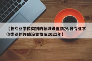 【各专业学位类别的领域设置情况,各专业学位类别的领域设置情况2021年】