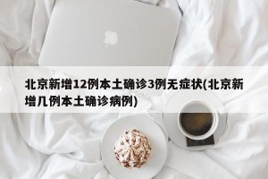 北京新增12例本土确诊3例无症状(北京新增几例本土确诊病例)
