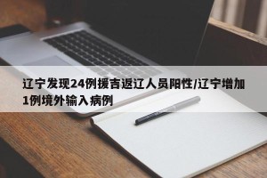 辽宁发现24例援吉返辽人员阳性/辽宁增加1例境外输入病例