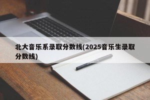 北大音乐系录取分数线(2025音乐生录取分数线)