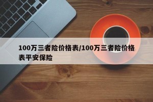 100万三者险价格表/100万三者险价格表平安保险