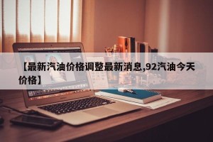 【最新汽油价格调整最新消息,92汽油今天价格】