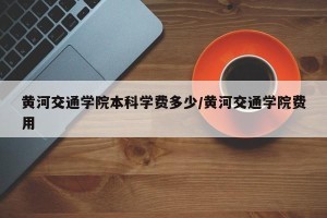 黄河交通学院本科学费多少/黄河交通学院费用