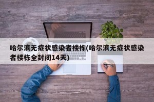 哈尔滨无症状感染者楼栋(哈尔滨无症状感染者楼栋全封闭14天)