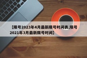 【限号2023年4月最新限号时间表,限号2021年3月最新限号时间】