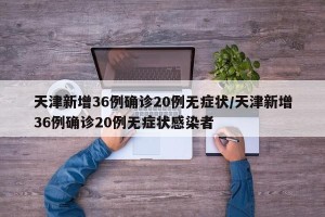 天津新增36例确诊20例无症状/天津新增36例确诊20例无症状感染者