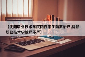 【沈阳职业技术学院阳性学生隔离治疗,沈阳职业技术学院严不严】