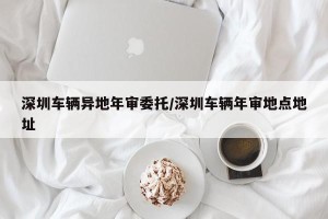 深圳车辆异地年审委托/深圳车辆年审地点地址