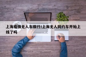 上海疫情无人车限行/上海无人网约车开始上线了吗