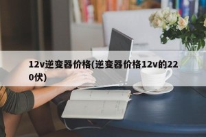12v逆变器价格(逆变器价格12v的220伏)