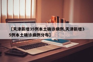 【天津新增35例本土确诊病例,天津新增35例本土确诊病例分布】