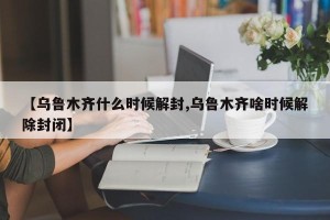 【乌鲁木齐什么时候解封,乌鲁木齐啥时候解除封闭】