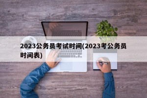 2023公务员考试时间(2023考公务员时间表)