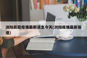 浏阳新冠疫情最新消息今天(浏阳疫情最新报道)