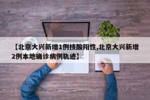 【北京大兴新增1例核酸阳性,北京大兴新增2例本地确诊病例轨迹】