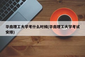 华南理工大学考什么时候(华南理工大学考试安排)
