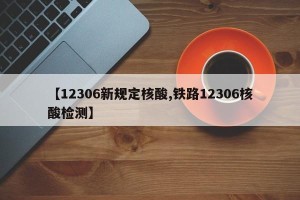 【12306新规定核酸,铁路12306核酸检测】