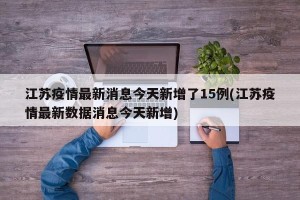 江苏疫情最新消息今天新增了15例(江苏疫情最新数据消息今天新增)