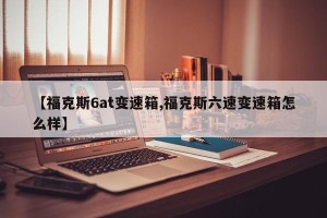 【福克斯6at变速箱,福克斯六速变速箱怎么样】