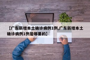 【广东新增本土确诊病例1例,广东新增本土确诊病例1例是哪里的】