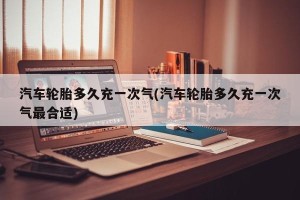 汽车轮胎多久充一次气(汽车轮胎多久充一次气最合适)