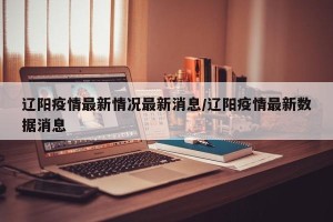 辽阳疫情最新情况最新消息/辽阳疫情最新数据消息