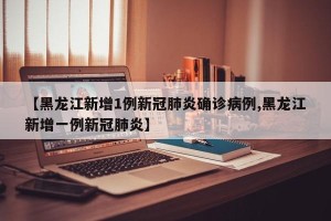 【黑龙江新增1例新冠肺炎确诊病例,黑龙江新增一例新冠肺炎】