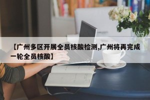 【广州多区开展全员核酸检测,广州将再完成一轮全员核酸】
