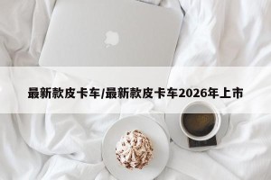 最新款皮卡车/最新款皮卡车2026年上市