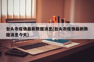 包头市疫情最新数据消息(包头市疫情最新数据消息今天)