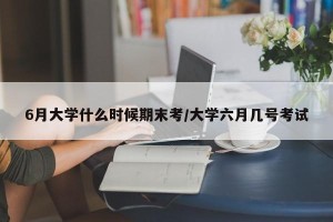 6月大学什么时候期末考/大学六月几号考试