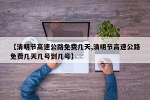 【清明节高速公路免费几天,清明节高速公路免费几天几号到几号】